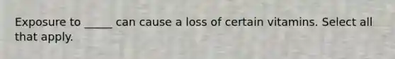 Exposure to _____ can cause a loss of certain vitamins. Select all that apply.