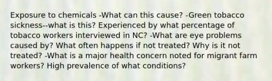 Exposure to chemicals -What can this cause? -Green tobacco sickness--what is this? Experienced by what percentage of tobacco workers interviewed in NC? -What are eye problems caused by? What often happens if not treated? Why is it not treated? -What is a major health concern noted for migrant farm workers? High prevalence of what conditions?