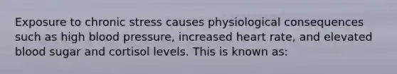 Exposure to chronic stress causes physiological consequences such as high blood pressure, increased heart rate, and elevated blood sugar and cortisol levels. This is known as: