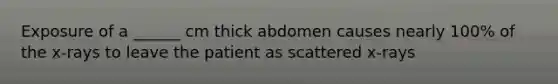 Exposure of a ______ cm thick abdomen causes nearly 100% of the x-rays to leave the patient as scattered x-rays