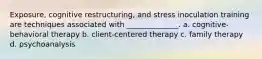 Exposure, cognitive restructuring, and stress inoculation training are techniques associated with ______________. a. cognitive-behavioral therapy b. client-centered therapy c. family therapy d. psychoanalysis