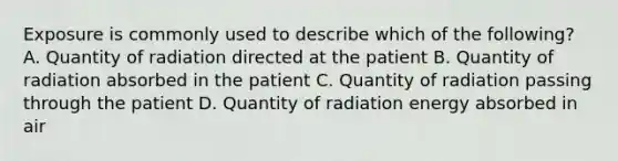 Exposure is commonly used to describe which of the following? A. Quantity of radiation directed at the patient B. Quantity of radiation absorbed in the patient C. Quantity of radiation passing through the patient D. Quantity of radiation energy absorbed in air