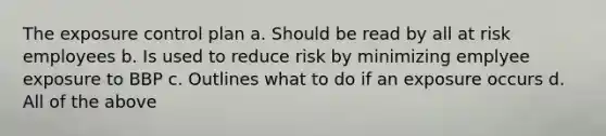 The exposure control plan a. Should be read by all at risk employees b. Is used to reduce risk by minimizing emplyee exposure to BBP c. Outlines what to do if an exposure occurs d. All of the above