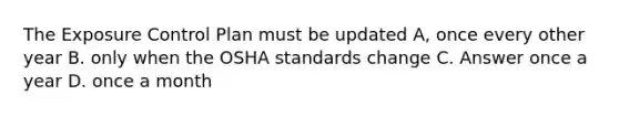 The Exposure Control Plan must be updated A, once every other year B. only when the OSHA standards change C. Answer once a year D. once a month