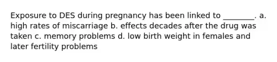 Exposure to DES during pregnancy has been linked to ________. a. high rates of miscarriage b. effects decades after the drug was taken c. memory problems d. low birth weight in females and later fertility problems