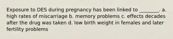 Exposure to DES during pregnancy has been linked to ________. a. high rates of miscarriage b. memory problems c. effects decades after the drug was taken d. low birth weight in females and later fertility problems