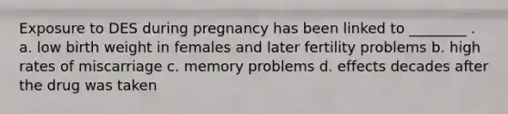 Exposure to DES during pregnancy has been linked to ________ . a. low birth weight in females and later fertility problems b. high rates of miscarriage c. memory problems d. effects decades after the drug was taken