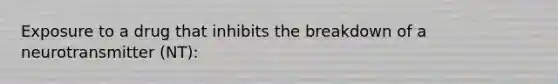 Exposure to a drug that inhibits the breakdown of a neurotransmitter (NT):