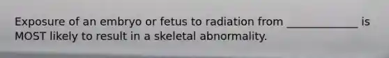 Exposure of an embryo or fetus to radiation from _____________ is MOST likely to result in a skeletal abnormality.