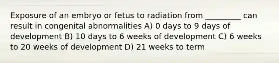 Exposure of an embryo or fetus to radiation from _________ can result in congenital abnormalities A) 0 days to 9 days of development B) 10 days to 6 weeks of development C) 6 weeks to 20 weeks of development D) 21 weeks to term