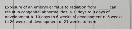 Exposure of an embryo or fetus to radiation from ______ can result in congenital abnormalities. a. 0 days to 9 days of development b. 10 days to 6 weeks of development c. 6 weeks to 20 weeks of development d. 21 weeks to term