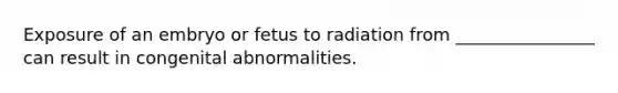 Exposure of an embryo or fetus to radiation from ________________ can result in congenital abnormalities.