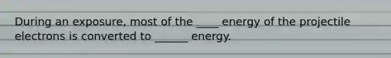 During an exposure, most of the ____ energy of the projectile electrons is converted to ______ energy.