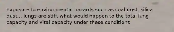 Exposure to environmental hazards such as coal dust, silica dust... lungs are stiff. what would happen to the total lung capacity and vital capacity under these conditions