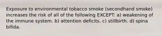 Exposure to environmental tobacco smoke (secondhand smoke) increases the risk of all of the following EXCEPT: a) weakening of the immune system. b) attention deficits. c) stillbirth. d) spina bifida.