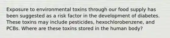 Exposure to environmental toxins through our food supply has been suggested as a risk factor in the development of diabetes. These toxins may include pesticides, hexochlorobenzene, and PCBs. Where are these toxins stored in the human body?