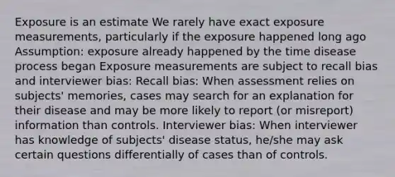 Exposure is an estimate We rarely have exact exposure measurements, particularly if the exposure happened long ago Assumption: exposure already happened by the time disease process began Exposure measurements are subject to recall bias and interviewer bias: Recall bias: When assessment relies on subjects' memories, cases may search for an explanation for their disease and may be more likely to report (or misreport) information than controls. Interviewer bias: When interviewer has knowledge of subjects' disease status, he/she may ask certain questions differentially of cases than of controls.