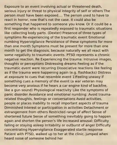 Exposure to an event involving actual or threatened death, serious injury or threat to physical integrity of self or others The person must have been exposed.... The person used to have to react in horror, now that's not the case. It could also be something that happened to someone you know. Or it could be a first responder who is repeatedly exposed to traumatic situations like collecting body parts. (Dexter) Presence of three types of symptoms Re-experiencing of the traumatic event Emotional numbing Hypervigilance Persistence of these symptoms for <a href='https://www.questionai.com/knowledge/keWHlEPx42-more-than' class='anchor-knowledge'>more than</a> one month Symptoms must be present for more than one month to get the diagnosis, because naturally we all react with some negativity to traumatic events. PTSD represents a chronic negative reaction. Re Experiencing the trauma: Intrusive images, thoughts or perceptions Distressing dreams Feeling as if the traumatic event were recurring Dissociative reactions like feeling as if the trauma were happening again (e.g. flashbacks) Distress at exposure to cues that resemble event 1)Feeling uneasy if something cues a memory of the event (a war veteran may become very anxious if he hears a car engine kind of backfire, like a gun sound) Physiological reactivity Like the symptoms of panic disorder Avoidance and emotional numbing: Avoid trauma-related thoughts, feelings or conversations Avoid activities, people or places Inability to recall important aspects of trauma Diminished interest or participation in activities Detachment or estrangement from others Restricted range of affect Sense of shortened future Sense of something inevitably going to happen again and shorten the person's life Increased arousal: Difficulty falling or staying asleep Irritability or outburst of anger Difficulty concentrating Hypervigilance Exaggerated startle response Patient with PTSD, walked up to her at the clinic, jumped when heard noise of someone behind her