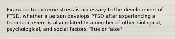 Exposure to extreme stress is necessary to the development of PTSD, whether a person develops PTSD after experiencing a traumatic event is also related to a number of other biological, psychological, and social factors. True or false?