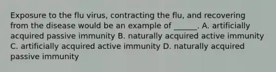 Exposure to the flu virus, contracting the flu, and recovering from the disease would be an example of ______. A. artificially acquired passive immunity B. naturally acquired active immunity C. artificially acquired active immunity D. naturally acquired passive immunity