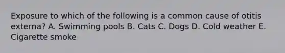 Exposure to which of the following is a common cause of otitis externa? A. Swimming pools B. Cats C. Dogs D. Cold weather E. Cigarette smoke