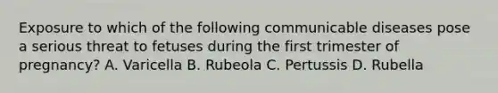 Exposure to which of the following communicable diseases pose a serious threat to fetuses during the first trimester of pregnancy? A. Varicella B. Rubeola C. Pertussis D. Rubella