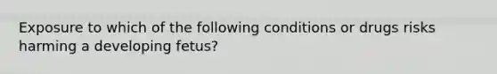 Exposure to which of the following conditions or drugs risks harming a developing fetus?