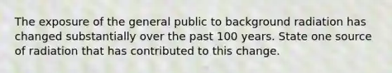 The exposure of the general public to background radiation has changed substantially over the past 100 years. State one source of radiation that has contributed to this change.