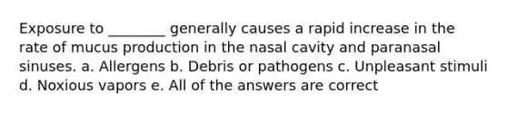 Exposure to ________ generally causes a rapid increase in the rate of mucus production in the nasal cavity and paranasal sinuses. a. Allergens b. Debris or pathogens c. Unpleasant stimuli d. Noxious vapors e. All of the answers are correct