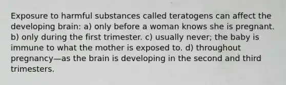 Exposure to harmful substances called teratogens can affect the developing brain: a) only before a woman knows she is pregnant. b) only during the first trimester. c) usually never; the baby is immune to what the mother is exposed to. d) throughout pregnancy—as <a href='https://www.questionai.com/knowledge/kLMtJeqKp6-the-brain' class='anchor-knowledge'>the brain</a> is developing in the second and third trimesters.