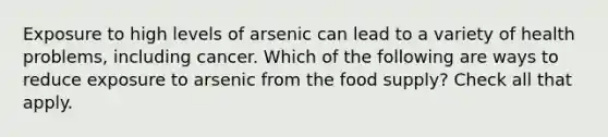 Exposure to high levels of arsenic can lead to a variety of health problems, including cancer. Which of the following are ways to reduce exposure to arsenic from the food supply? Check all that apply.