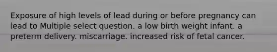 Exposure of high levels of lead during or before pregnancy can lead to Multiple select question. a low birth weight infant. a preterm delivery. miscarriage. increased risk of fetal cancer.