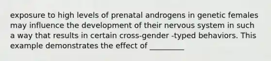 exposure to high levels of prenatal androgens in genetic females may influence the development of their nervous system in such a way that results in certain cross-gender -typed behaviors. This example demonstrates the effect of _________