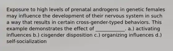 Exposure to high levels of prenatal androgens in genetic females may influence the development of their nervous system in such a way that results in certain cross-gender-typed behaviors. This example demonstrates the effect of ____________. a.) activating influences b.) cisgender disposition c.) organizing influences d.) self-socialization