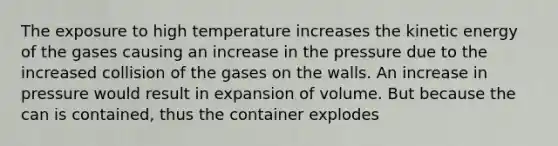 The exposure to high temperature increases the kinetic energy of the gases causing an increase in the pressure due to the increased collision of the gases on the walls. An increase in pressure would result in expansion of volume. But because the can is contained, thus the container explodes