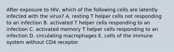 After exposure to HIV, which of the following cells are latently infected with the virus? A. resting T helper cells not responding to an infection B. activated T helper cells responding to an infection C. activated memory T helper cells responding to an infection D. circulating macrophages E. cells of the immune system without CD4 receptor