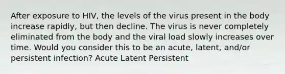 After exposure to HIV, the levels of the virus present in the body increase rapidly, but then decline. The virus is never completely eliminated from the body and the viral load slowly increases over time. Would you consider this to be an acute, latent, and/or persistent infection? Acute Latent Persistent