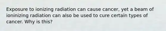 Exposure to ionizing radiation can cause cancer, yet a beam of ioninizing radiation can also be used to cure certain types of cancer. Why is this?