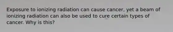 Exposure to ionizing radiation can cause cancer, yet a beam of ionizing radiation can also be used to cure certain types of cancer. Why is this?