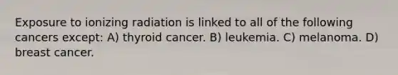 Exposure to ionizing radiation is linked to all of the following cancers except: A) thyroid cancer. B) leukemia. C) melanoma. D) breast cancer.