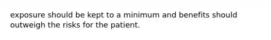 exposure should be kept to a minimum and benefits should outweigh the risks for the patient.