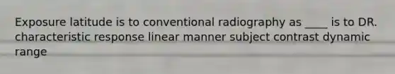 Exposure latitude is to conventional radiography as ____ is to DR. characteristic response linear manner subject contrast dynamic range