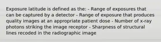 Exposure latitude is defined as the: - Range of exposures that can be captured by a detector - Range of exposure that produces quality images at an appropriate patient dose - Number of x-ray photons striking the image receptor - Sharpness of structural lines recoded in the radiographic image