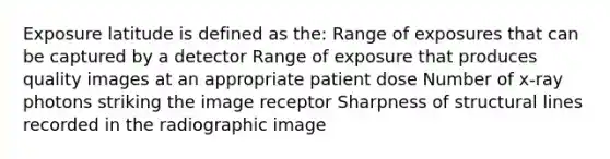 Exposure latitude is defined as the: Range of exposures that can be captured by a detector Range of exposure that produces quality images at an appropriate patient dose Number of x-ray photons striking the image receptor Sharpness of structural lines recorded in the radiographic image