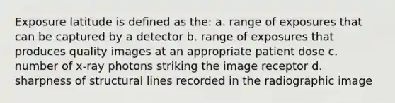 Exposure latitude is defined as the: a. range of exposures that can be captured by a detector b. range of exposures that produces quality images at an appropriate patient dose c. number of x-ray photons striking the image receptor d. sharpness of structural lines recorded in the radiographic image