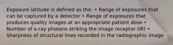 Exposure latitude is defined as the: • Range of exposures that can be captured by a detector • Range of exposures that produces quality images at an appropriate patient dose • Number of x-ray photons striking the image receptor (IR) • Sharpness of structural lines recorded in the radiographic image