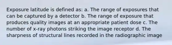 Exposure latitude is defined as: a. The range of exposures that can be captured by a detector b. The range of exposure that produces quality images at an appropriate patient dose c. The number of x-ray photons striking the image receptor d. The sharpness of structural lines recorded in the radiographic image