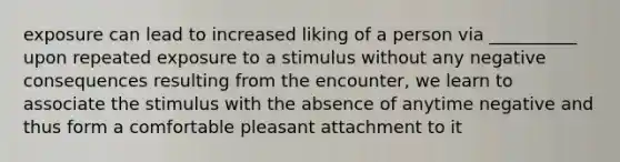 exposure can lead to increased liking of a person via __________ upon repeated exposure to a stimulus without any negative consequences resulting from the encounter, we learn to associate the stimulus with the absence of anytime negative and thus form a comfortable pleasant attachment to it