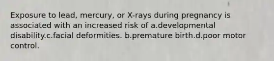 Exposure to lead, mercury, or X-rays during pregnancy is associated with an increased risk of a.developmental disability.c.facial deformities. b.premature birth.d.poor motor control.