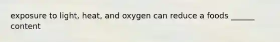 exposure to light, heat, and oxygen can reduce a foods ______ content